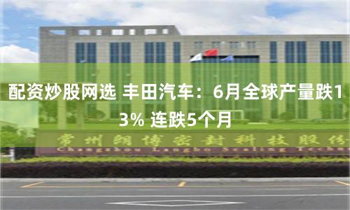 配资炒股网选 丰田汽车：6月全球产量跌13% 连跌5个月