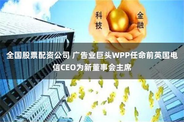 全国股票配资公司 广告业巨头WPP任命前英国电信CEO为新董事会主席