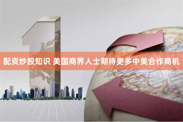 配资炒股知识 美国商界人士期待更多中美合作商机