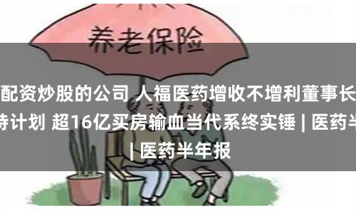配资炒股的公司 人福医药增收不增利董事长抛减持计划 超16亿买房输血当代系终实锤 | 医药半年报