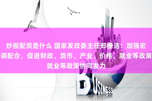 炒股配资是什么 国家发改委主任郑栅洁：加强宏观政策协调配合，促进财政、货币、产业、价格、就业等政策协同发力