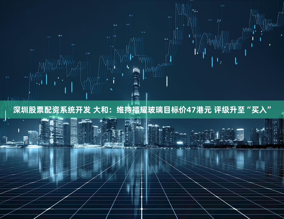 深圳股票配资系统开发 大和：维持福耀玻璃目标价47港元 评级升至“买入”