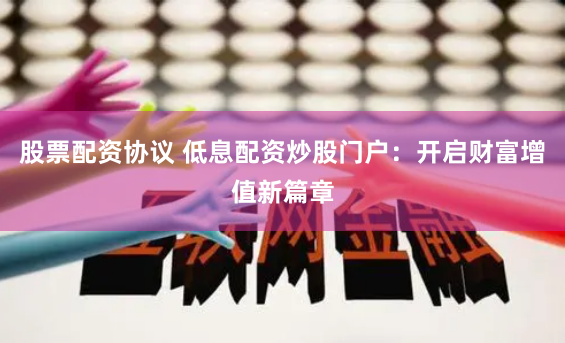 股票配资协议 低息配资炒股门户：开启财富增值新篇章