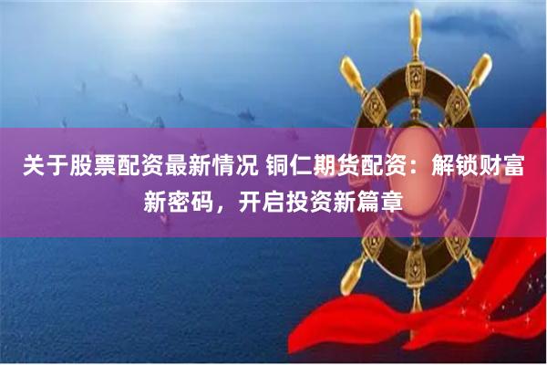 关于股票配资最新情况 铜仁期货配资:解锁财富新密码,开启投资新篇章