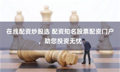 在线配资炒股选 配资知名股票配资门户，助您投资无忧