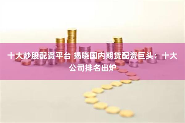 十大炒股配资平台 揭晓国内期货配资巨头：十大公司排名出炉