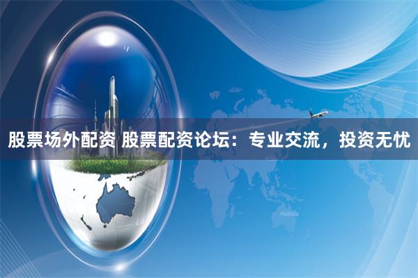 股票场外配资 股票配资论坛：专业交流，投资无忧