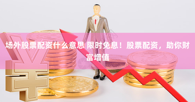 场外股票配资什么意思 限时免息!股票配资,助你财富增值