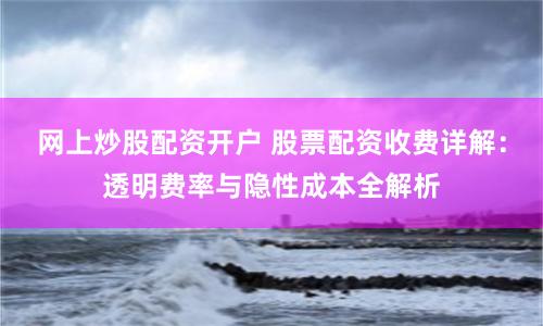 网上炒股配资开户 股票配资收费详解：透明费率与隐性成本全解析