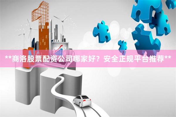 **商洛股票配资公司哪家好？安全正规平台推荐**
