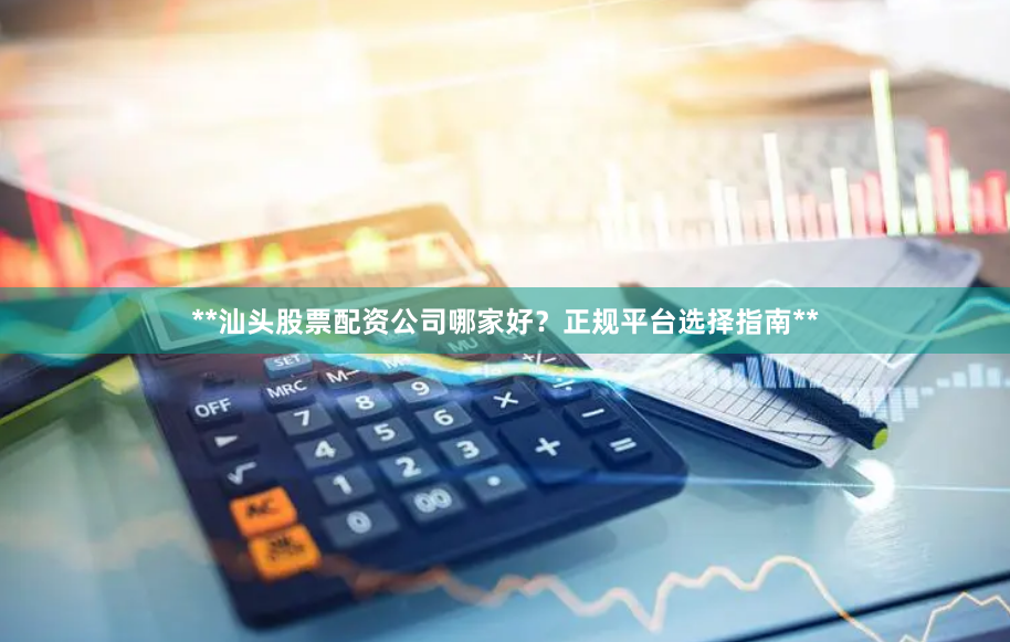 **汕头股票配资公司哪家好?正规平台选择指南**
