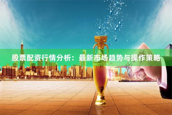 股票配资行情分析：最新市场趋势与操作策略