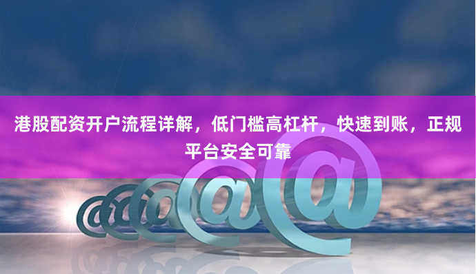 港股配资开户流程详解，低门槛高杠杆，快速到账，正规平台安全可靠